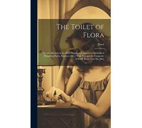 The Toilet of Flora: Or, a Collection of the Most Simple and Approved Methods of Preparing Baths, Essences [&C.] With Receipts for Cosmetics of Every Kind. New Eit. [Sic]