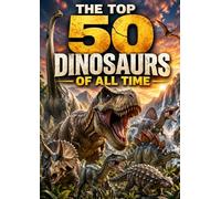 The Top 50 Dinosaurs of All Time: A Prehistoric Dinosaur Encyclopedia for Kids, Families, and Curious Readers
