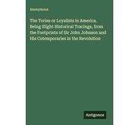 The Tories or Loyalists in America. Being Slight Historical Tracings, from the Footprints of Sir John Johnson and His Cotemporaries in the Revolution
