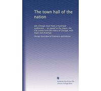 The town hall of the nation: why Chicago must have a municipal auditorium ... an appeal to the mayor, the City council and the voters of Chicago, with maps and drawings