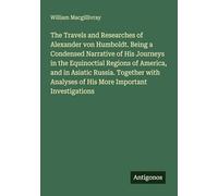 The Travels and Researches of Alexander von Humboldt. Being a Condensed Narrative of His Journeys in the Equinoctial Regions of America, and in ... Analyses of His More Important Investigations