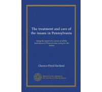 The treatment and care of the insane in Pennsylvania: being the report of a survey of all the institutions in Pennsylvania caring for the insane