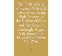The Trials at Large of Robert Watt and David Downie, for High Treason, at the Session of Oyer and Terminer, at Edinburgh, August 27th, September 3d, and September 5th, 1794