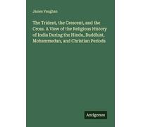 The Trident, the Crescent, and the Cross. A View of the Religious History of India During the Hindu, Buddhist, Mohammedan, and Christian Periods