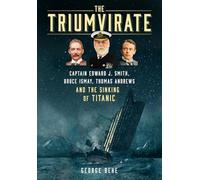 The Triumvirate: Captain Edward J. Smith, Bruce Ismay, Thomas Andrews and the Sinking of Titanic