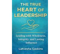 The True Heart Of Leadership: Leading with Wholeness, Integrity, and Lasting Influence