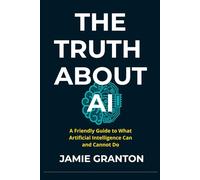 THE TRUTH ABOUT AI: A Friendly Guide to What Artificial Intelligence Can and Cannot Do (AI for Non-Tech)