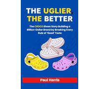 THE UGLIER, THE BETTER: The Crocs shoes Story Building a Billion-Dollar Brand by Breaking Every Rule of ‘Good’ Taste (History of Multimillion dollar Companies)