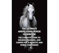 The Ultimate Andalusian Horse Handbook: The Complete Guide to Raising, Training, and Caring for a Majestic and Noble Companion