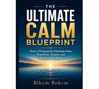 The Ultimate Calm Blueprint: How to Permanently Eliminate Stress, Stop Panic Attacks, and Reclaim Your Mind