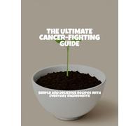 The Ultimate Cancer-Fighting Guide: Simple And Delicious Recipes With Everyday Ingredients