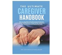 The Ultimate Caregiver Handbook: Step-by-Step Guide to Provide Compassionate Care, Access Vital Resources, Prevent Burnout, and Nurture Your Own Emotional and Physical Well-Being