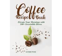 The Ultimate Coffee Recipe Book: Elevate Your Mornings with 100+ Irresistible Brews From Bold Espressos to Creame Lattes and Holiday Cocktails with Unique Flavours for Enthusiasts