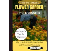 THE ULTIMATE FLOWER GARDEN FOR BEGINNERS: The Practical Guide to Raise Bed and Container Gardening