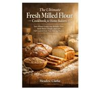 The Ultimate Fresh Milled Flour Cookbook for Home Bakers: Turn Whole Grains into Reliable Flour, Build Better Dough, and Gain Full Control Over Your Baking Process