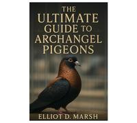 The Ultimate Guide to Archangel Pigeons: A Comprehensive Handbook on Pet Care, Breeding, Health, Training, Showing, and Ornamental Excellence