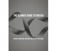 The Ultimate Guide To Erotica: Writing, Formatting, Publishing, And Selling Your Stories