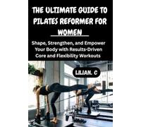 THE ULTIMATE GUIDE TO PILATES REFORMER FOR WOMEN: Shape, Strengthen, and Empower Your Body with Results-Driven Core and Flexibility Workouts
