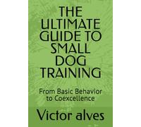 THE ULTIMATE GUIDE TO SMALL DOG TRAINING: From Basic Behavior to Coexcellence
