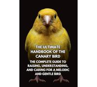 The Ultimate Handbook of the Canary Bird: The Complete Guide to Raising, Understanding, and Caring for a Melodic and Gentle Bird