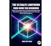 THE ULTIMATE LIGHTBURN USER GUIDE FOR BEGINNERS: Master Laser Engraving and Cutting with Step-by-Step Instructions, Tips, and Projects to Create Stunning Results with Confidence.