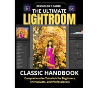THE ULTIMATE LIGHTROOM CLASSIC HANDBOOK: Comprehensive Tutorials for Beginners, Enthusiasts, and Professionals