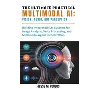 THE ULTIMATE PRACTICAL MULTIMODAL AI: VISION, AUDIO, AND PERCEPTION: Building Integrated LLM Systems for Image Analysis, Voice Processing, and Multimodal Agent Orchestration