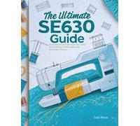 The Ultimate SE630 Guide: An Unofficial Comprehensive User Guide for the Brother SE630 Sewing and Embroidery Machine