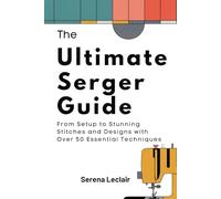 The Ultimate Serger Guide: From Setup to Stunning Stitches and Designs with Over 50 Essential Techniques