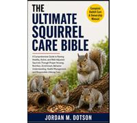 THE ULTIMATE SQUIRREL CARE BIBLE: A Comprehensive Guide to Raising Healthy, Active, and Well-Adjusted Squirrels Through Proper Housing, Nutrition, ... Management, and Responsible Lifelong Care