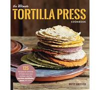 The Ultimate Tortilla Press Cookbook: 125 Recipes for All Kinds of Make-Your-Own Tortillas--and for Burritos, Enchiladas, Tacos, and More