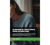 The Unbreakable You: A Guide to Letting Go, Forgiving, and Finding Freedom: A Compassionate Roadmap to Overcoming Heartbreak, Releasing Pain, and Rediscovering Your Joy