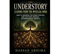 The Understory: Leading from the Mycelial Mind: How to Abandon Top-Down Control and Cultivate Organic, Interdependent Growth