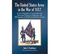 The United States Army in the War of 1812: Concise Biographies of Commanders and Operational Histories of Regiments, with Bibliographies of Published and Primary Sources