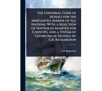 The Universal Code of Signals for the Mercantile Marine of All Nations. With a Selection of Sentences Adapted for Convoys, and a System of Geometrical Signals, by G.B. Richardson