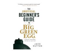 The Unofficial Beginners Guide to The Big Green Egg: A Guide for Normal People or Real BBQ Food for Real People