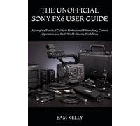 THE UNOFFICIAL SONY FX6 USER GUIDE: A complete Practical Guide to Professional Filmmaking, Camera Operation, and Real-World Cinema Workflows