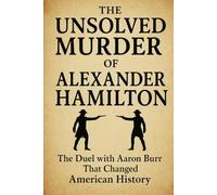 The Unsolved Murder of Alexander Hamilton: The Duel with Aaron Burr That Changed American History