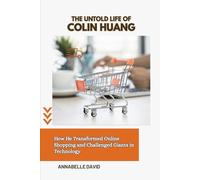 THE UNTOLD LIFE OF COLIN HUANG: How He Transformed Online Shopping and Challenged Giants in Technology (The lives and legacies of the world's ... and what you don't know about them)