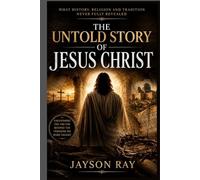 The Untold Story of Jesus Christ: What History, Religion and Tradition Never Fully Revealed