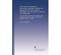 The value of humanistic, particularly classical, studies as a preparation for the study of theology, from the point of view of the profession: A ... held at Ann Arbor, Michigan, April 1, 1908