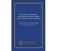The value of humanistic, particularly classical, studies as a training for men of affairs: a symposium from the the Proceedings of the Classical conference held at Ann Arbor, Michigan, April 3, 1909