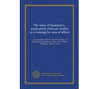 The value of humanistic, particularly classical, studies as a training for men of affairs: a symposium from the the Proceedings of the Classical conference held at Ann Arbor, Michigan, April 3, 1909