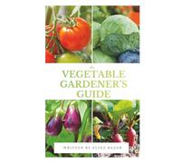 The Vegetable Gardener’s Guide: A Beginner's Guide to Growing Organic Vegetables in Your Backyard, Raised Beds, or Containers