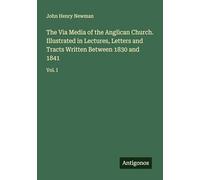 The Via Media of the Anglican Church. Illustrated in Lectures, Letters and Tracts Written Between 1830 and 1841: Vol. I