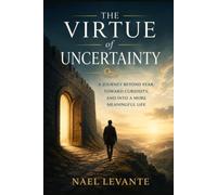 The Virtue of Uncertainty: A Journey Beyond Fear, Toward Curiosity, and Into a More Meaningful Life