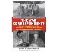 The War Correspondents: The Incredible Stories of the Brave Men and Women Who Covered the Fight Against Hitler's Germany