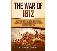 The War of 1812: A Captivating Guide to the Military Conflict between the United States of America and Great Britain That Started during the Napoleonic Wars (U.S. Military History)