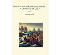 The War With the United States : A Chronicle of 1812 (Classic Books)