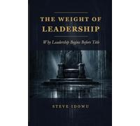The Weight of Leadership: Why Leadership Begins Before Title (The Leadership Success Series - Principles That Build Influence, Integrity & Results)